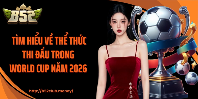 Tìm hiểu về thể thức thi đấu trong World Cup năm 2026